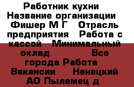 Работник кухни › Название организации ­ Фишер М.Г › Отрасль предприятия ­ Работа с кассой › Минимальный оклад ­ 19 000 - Все города Работа » Вакансии   . Ненецкий АО,Пылемец д.